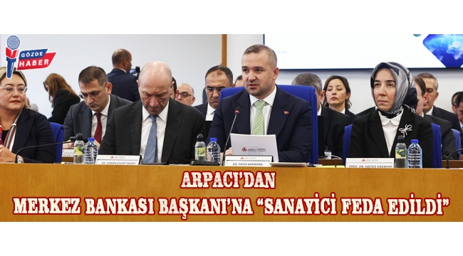 ARPACI’DAN MERKEZ BANKASI BAŞKANI’NA “SANAYİCİ FEDA EDİLDİ”